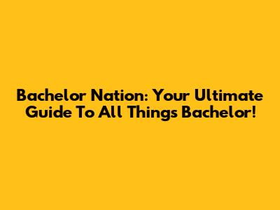 Bachelor Nation: Your Ultimate Guide To All Things Bachelor!
