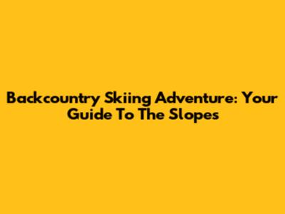 Backcountry Skiing Adventure: Your Guide To The Slopes