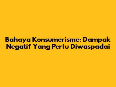 Bahaya Konsumerisme: Dampak Negatif Yang Perlu Diwaspadai