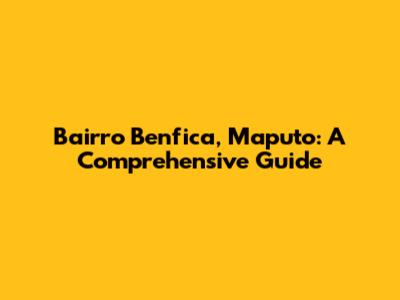 Bairro Benfica, Maputo: A Comprehensive Guide