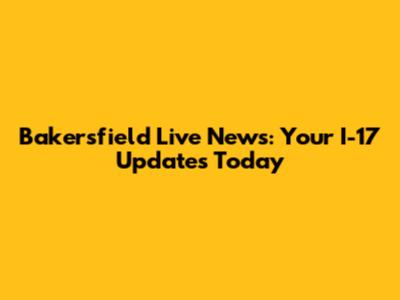 Bakersfield Live News: Your I-17 Updates Today