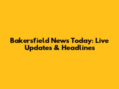 Bakersfield News Today: Live Updates & Headlines