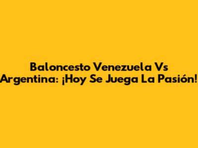 Baloncesto Venezuela Vs Argentina: ¡Hoy Se Juega La Pasión!