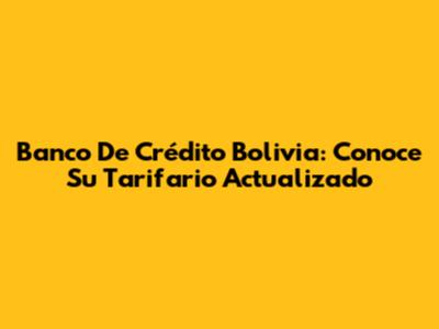 Banco De Crédito Bolivia: Conoce Su Tarifario Actualizado