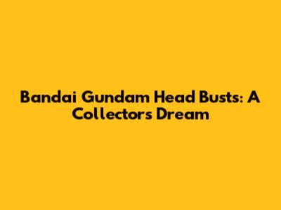 Bandai Gundam Head Busts: A Collector's Dream