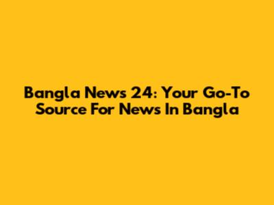 Bangla News 24: Your Go-To Source For News In Bangla