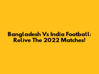 Bangladesh Vs India Football: Relive The 2022 Matches!