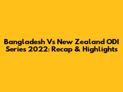 Bangladesh Vs New Zealand ODI Series 2022: Recap & Highlights