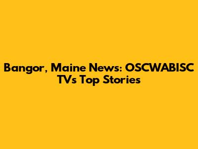 Bangor, Maine News: OSCWABISC TV's Top Stories