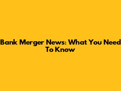 Bank Merger News: What You Need To Know