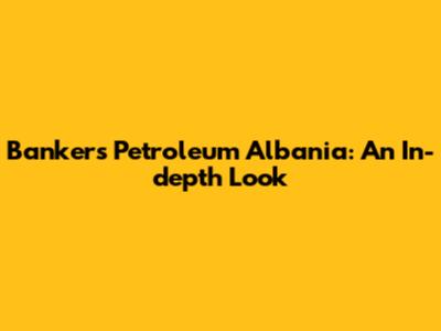 Bankers Petroleum Albania: An In-depth Look