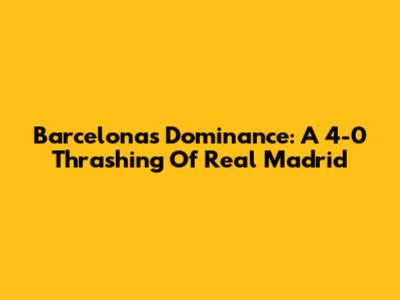 Barcelona's Dominance: A 4-0 Thrashing Of Real Madrid
