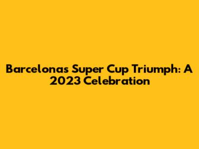 Barcelona's Super Cup Triumph: A 2023 Celebration