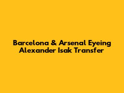 Barcelona & Arsenal Eyeing Alexander Isak Transfer