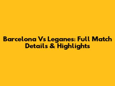 Barcelona Vs Leganes: Full Match Details & Highlights