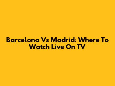 Barcelona Vs Madrid: Where To Watch Live On TV