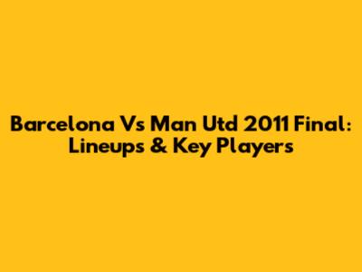 Barcelona Vs Man Utd 2011 Final: Lineups & Key Players