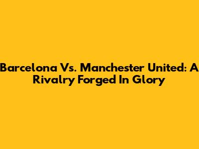 Barcelona Vs. Manchester United: A Rivalry Forged In Glory
