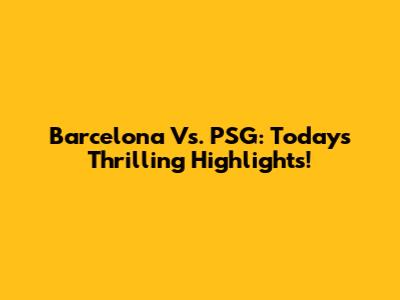 Barcelona Vs. PSG: Today's Thrilling Highlights!