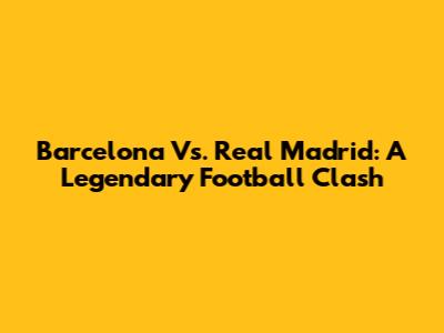 Barcelona Vs. Real Madrid: A Legendary Football Clash