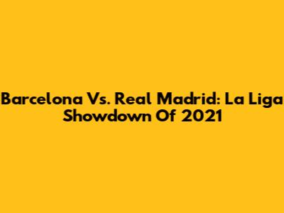 Barcelona Vs. Real Madrid: La Liga Showdown Of 2021