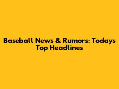 Baseball News & Rumors: Today's Top Headlines