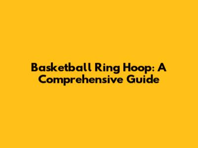 Basketball Ring Hoop: A Comprehensive Guide