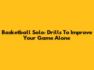 Basketball Solo: Drills To Improve Your Game Alone