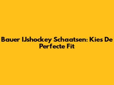Bauer IJshockey Schaatsen: Kies De Perfecte Fit