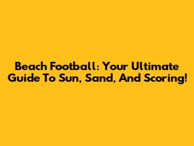 Beach Football: Your Ultimate Guide To Sun, Sand, And Scoring!