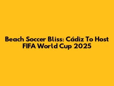 Beach Soccer Bliss: Cádiz To Host FIFA World Cup 2025