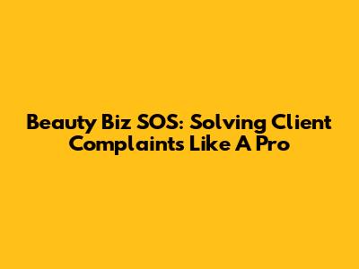 Beauty Biz SOS: Solving Client Complaints Like A Pro