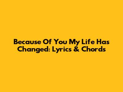 Because Of You My Life Has Changed: Lyrics & Chords