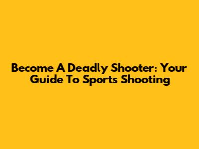 Become A Deadly Shooter: Your Guide To Sports Shooting
