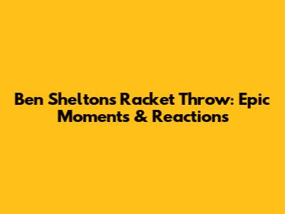 Ben Shelton's Racket Throw: Epic Moments & Reactions
