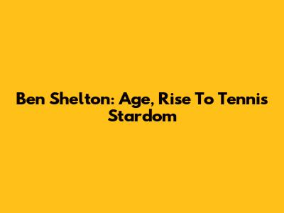 Ben Shelton: Age, Rise To Tennis Stardom