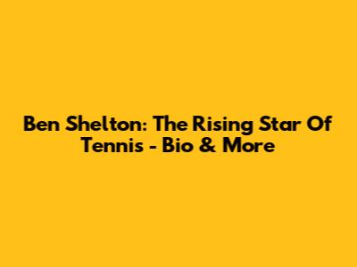 Ben Shelton: The Rising Star Of Tennis - Bio & More