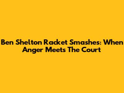 Ben Shelton Racket Smashes: When Anger Meets The Court