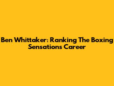 Ben Whittaker: Ranking The Boxing Sensation's Career