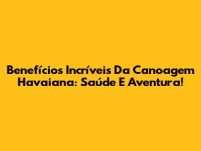 Benefícios Incríveis Da Canoagem Havaiana: Saúde E Aventura!
