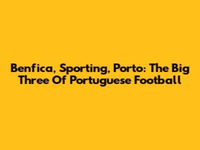 Benfica, Sporting, Porto: The Big Three Of Portuguese Football