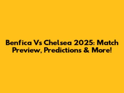 Benfica Vs Chelsea 2025: Match Preview, Predictions & More!