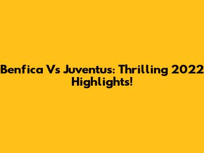 Benfica Vs Juventus: Thrilling 2022 Highlights!
