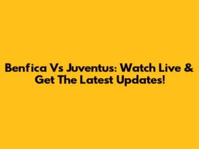 Benfica Vs Juventus: Watch Live & Get The Latest Updates!