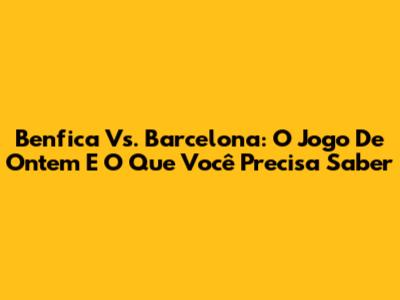 Benfica Vs. Barcelona: O Jogo De Ontem E O Que Você Precisa Saber