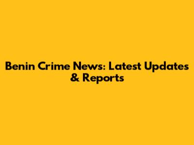 Benin Crime News: Latest Updates & Reports