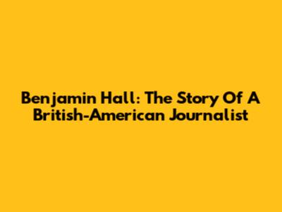 Benjamin Hall: The Story Of A British-American Journalist