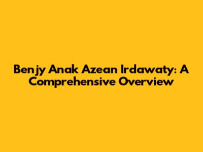 Benjy Anak Azean Irdawaty: A Comprehensive Overview