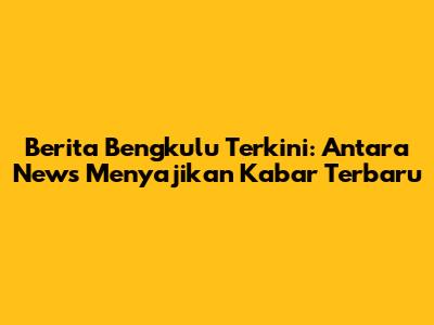 Berita Bengkulu Terkini: Antara News Menyajikan Kabar Terbaru