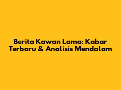 Berita Kawan Lama: Kabar Terbaru & Analisis Mendalam